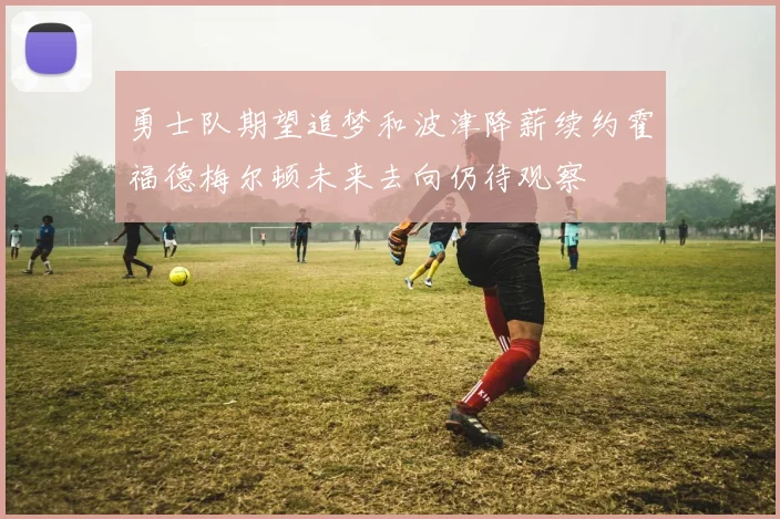 勇士队期望追梦和波津降薪续约霍福德梅尔顿未来去向仍待观察