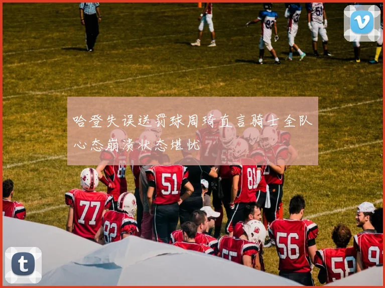 哈登失误送罚球周琦直言骑士全队心态崩溃状态堪忧