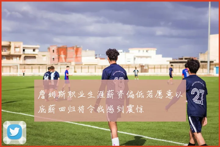 詹姆斯职业生涯薪资偏低若愿意以底薪回归将令我感到震惊