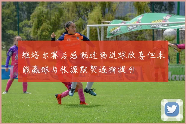 维塔尔赛后感慨连场进球欣喜但未能赢球与张源默契逐渐提升