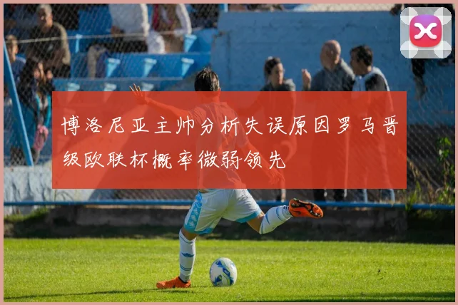 博洛尼亚主帅分析失误原因罗马晋级欧联杯概率微弱领先