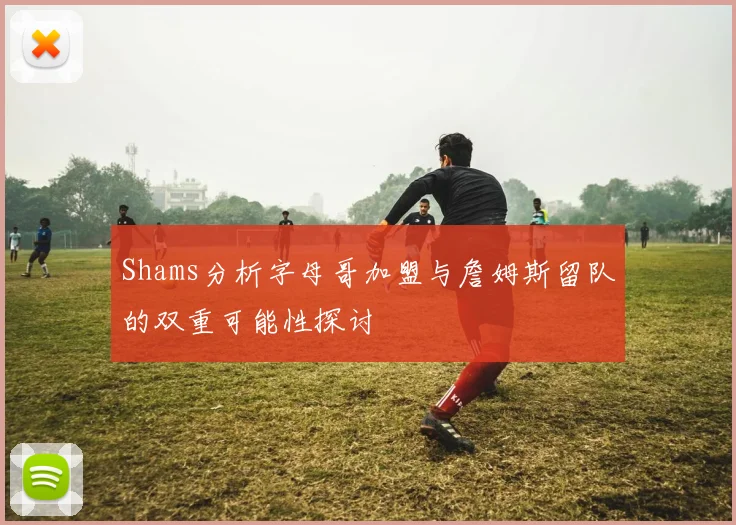 Shams分析字母哥加盟与詹姆斯留队的双重可能性探讨