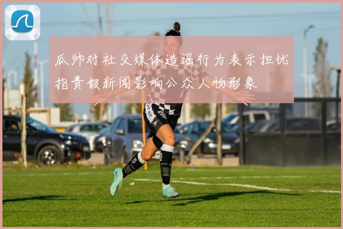 瓜帅对社交媒体造谣行为表示担忧指责假新闻影响公众人物形象