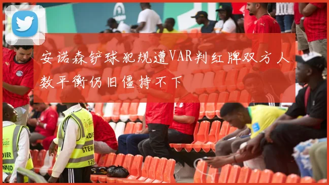 安诺森铲球犯规遭VAR判红牌双方人数平衡仍旧僵持不下