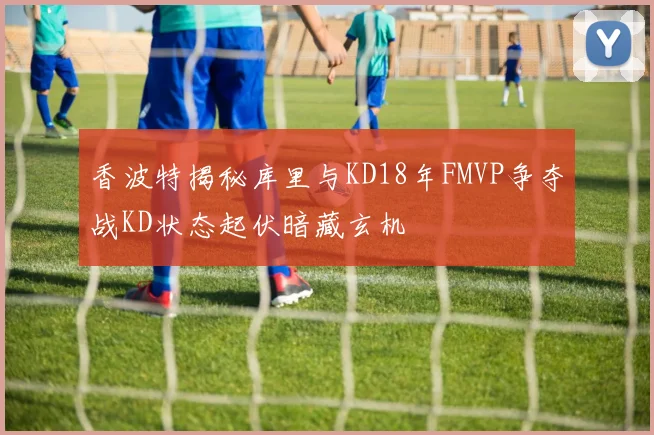 香波特揭秘库里与KD18年FMVP争夺战KD状态起伏暗藏玄机