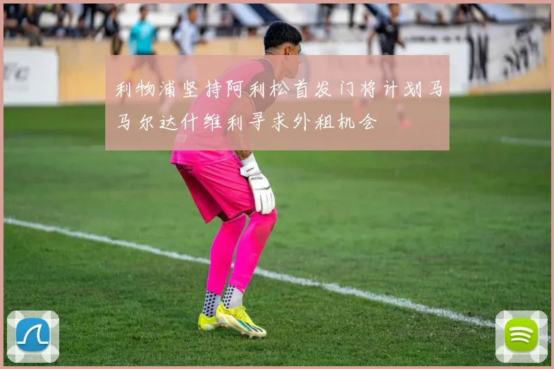利物浦坚持阿利松首发门将计划马马尔达什维利寻求外租机会