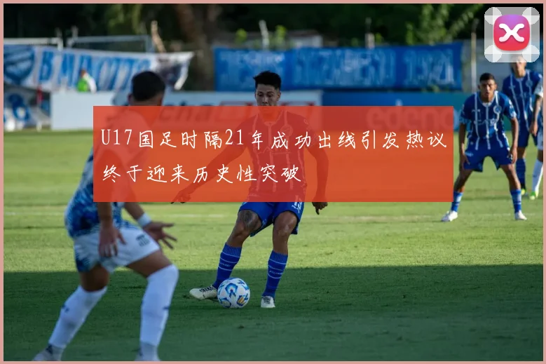 U17国足时隔21年成功出线引发热议终于迎来历史性突破