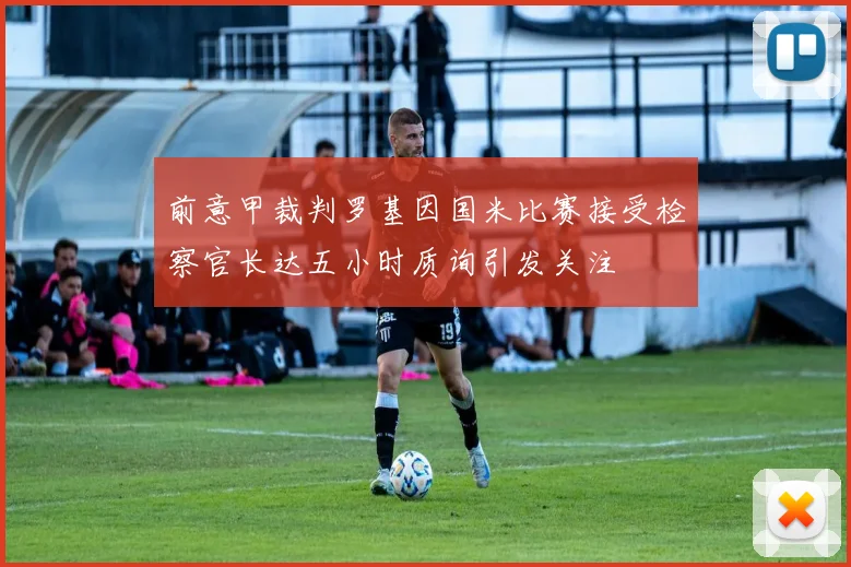 前意甲裁判罗基因国米比赛接受检察官长达五小时质询引发关注