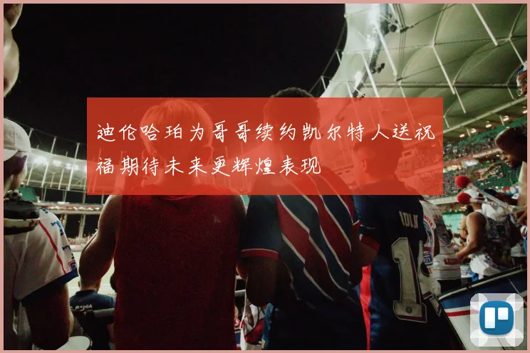 迪伦哈珀为哥哥续约凯尔特人送祝福期待未来更辉煌表现