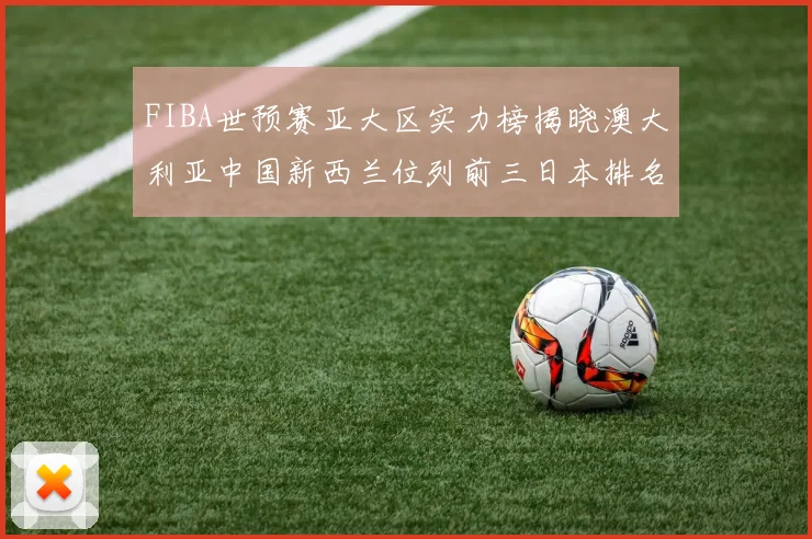 FIBA世预赛亚大区实力榜揭晓澳大利亚中国新西兰位列前三日本排名第六