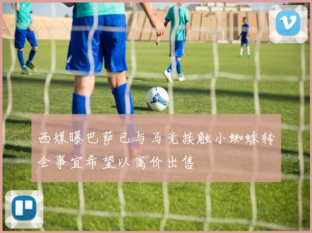 西媒曝巴萨已与马竞接触小蜘蛛转会事宜希望以高价出售