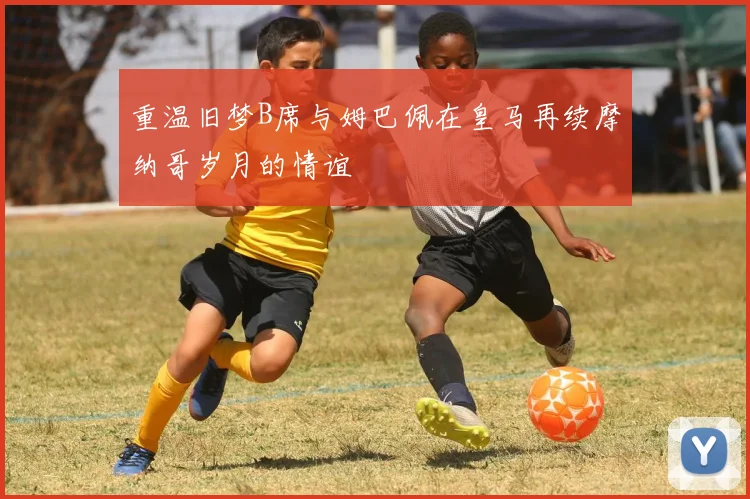 重温旧梦B席与姆巴佩在皇马再续摩纳哥岁月的情谊