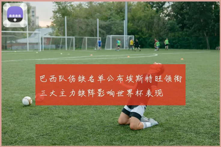 巴西队伤缺名单公布埃斯特旺领衔三大主力缺阵影响世界杯表现