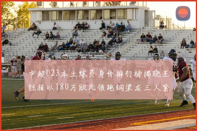 中超U23本土球员身价排行榜揭晓王钰栋以180万欧元领跑铜梁龙三人紧随其后