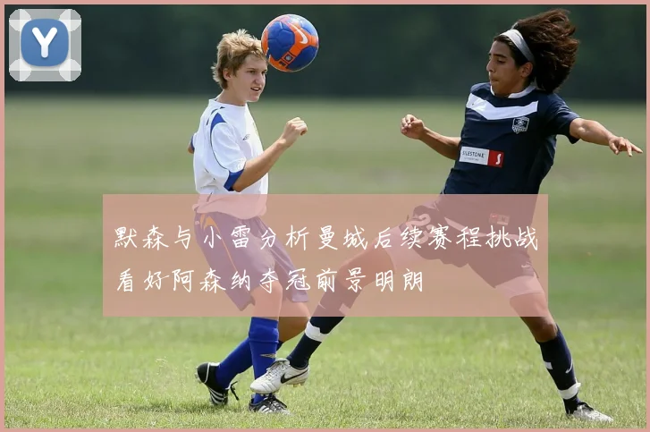 默森与小雷分析曼城后续赛程挑战看好阿森纳夺冠前景明朗