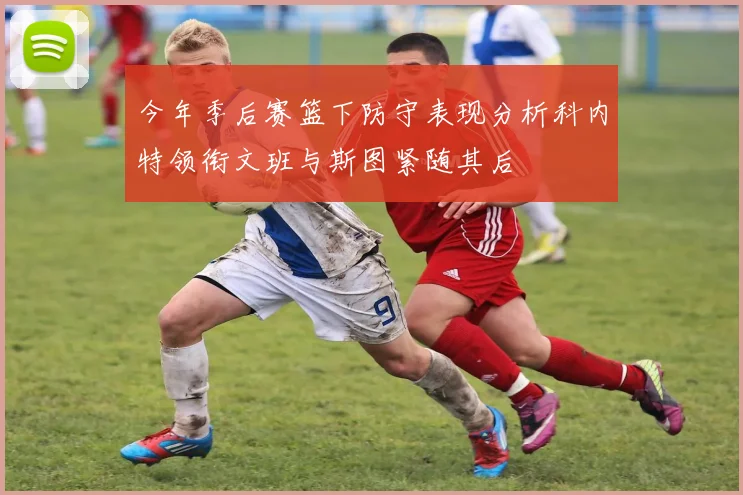 今年季后赛篮下防守表现分析科内特领衔文班与斯图紧随其后